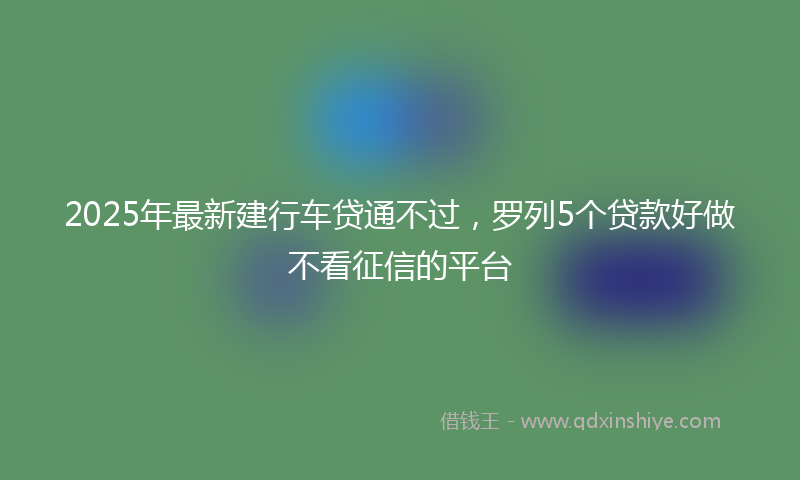 2025年最新建行车贷通不过，罗列5个贷款好做不看征信的平台