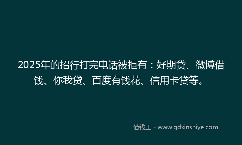 2025年的招行打完电话被拒有：好期贷、微博借钱、你我贷、百度有钱花、信用卡贷等。