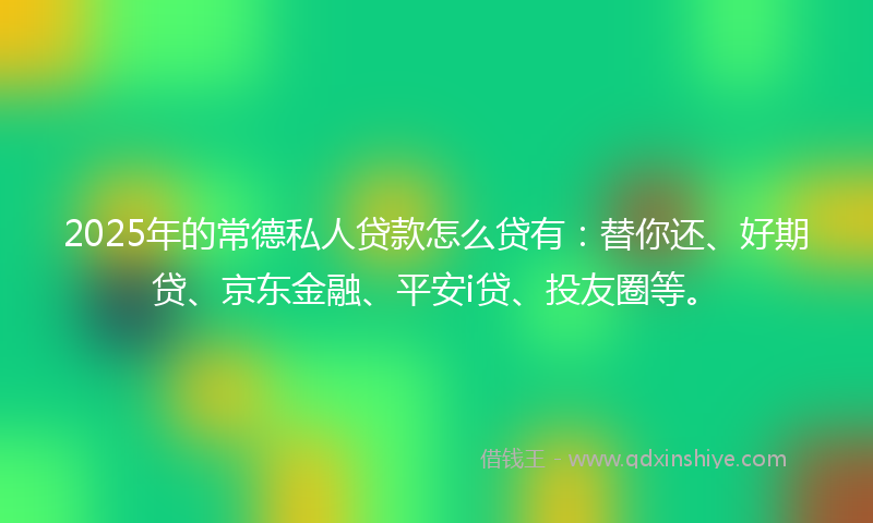 2025年的常德私人贷款怎么贷有：替你还、好期贷、京东金融、平安i贷、投友圈等。