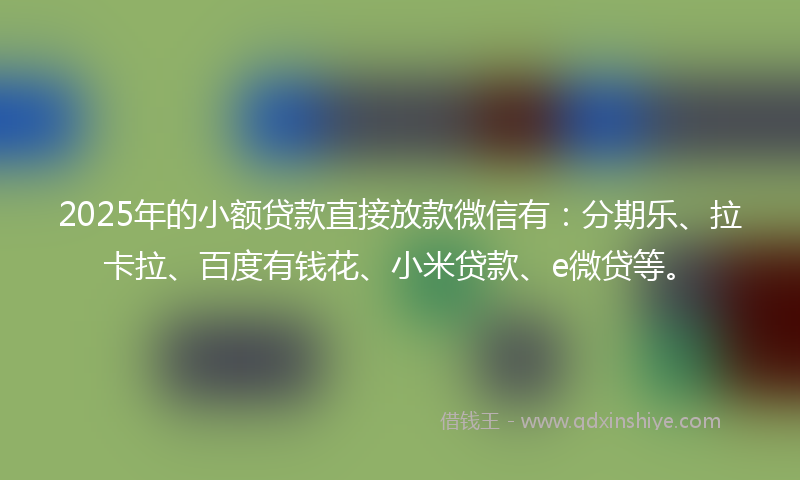 2025年的小额贷款直接放款微信有：分期乐、拉卡拉、百度有钱花、小米贷款、e微贷等。