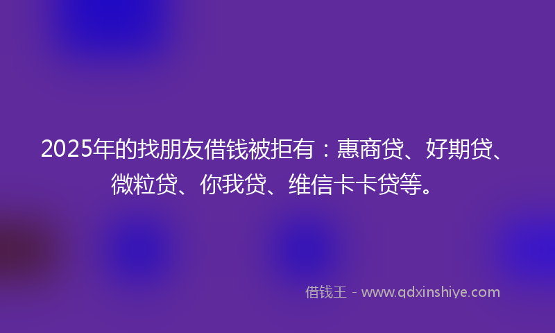 2025年的找朋友借钱被拒有：惠商贷、好期贷、微粒贷、你我贷、维信卡卡贷等。