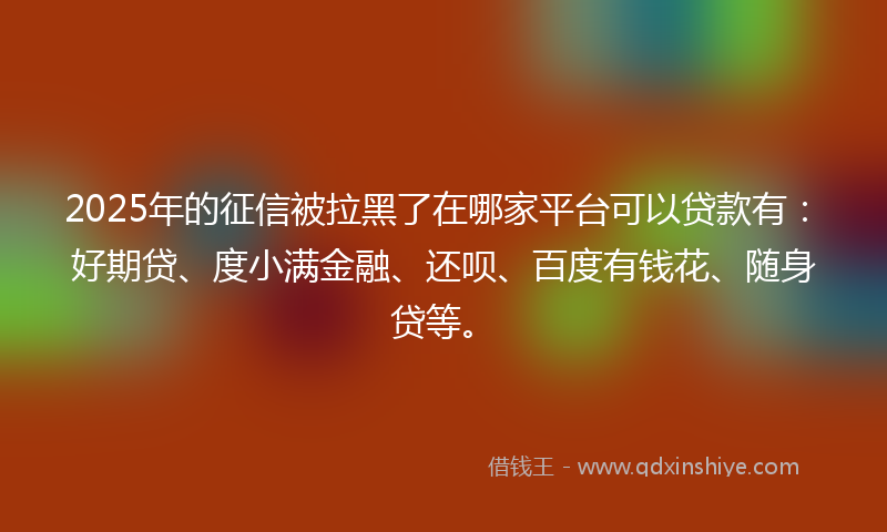 2025年的征信被拉黑了在哪家平台可以贷款有：好期贷、度小满金融、还呗、百度有钱花、随身贷等。