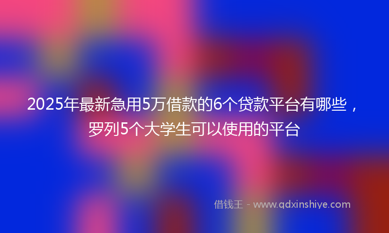 2025年最新急用5万借款的6个贷款平台有哪些，罗列5个大学生可以使用的平台