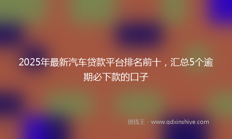 2025年最新汽车贷款平台排名前十，汇总5个逾期必下款的口子