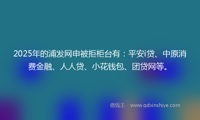 2025年的浦发网申被拒柜台有：平安i贷、中原消费金融、人人贷、小花钱包、团贷网等。