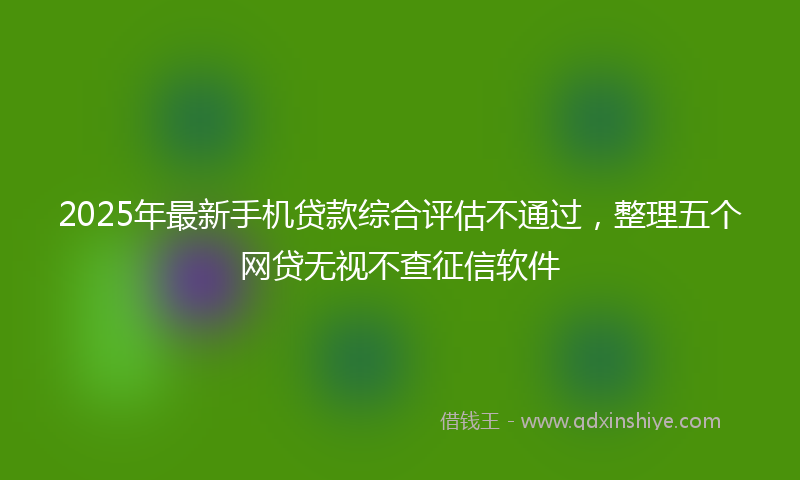2025年最新手机贷款综合评估不通过，整理五个网贷无视不查征信软件