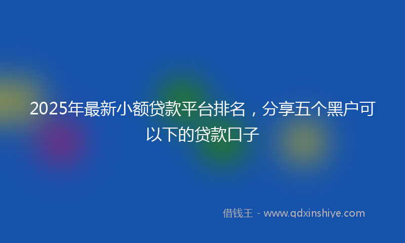 2025年最新小额贷款平台排名，分享五个黑户可以下的贷款口子