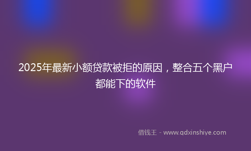 2025年最新小额贷款被拒的原因，整合五个黑户都能下的软件