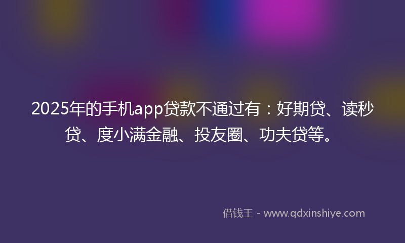 2025年的手机app贷款不通过有：好期贷、读秒贷、度小满金融、投友圈、功夫贷等。