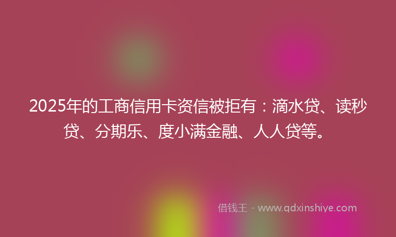 2025年的工商信用卡资信被拒有：滴水贷、读秒贷、分期乐、度小满金融、人人贷等。