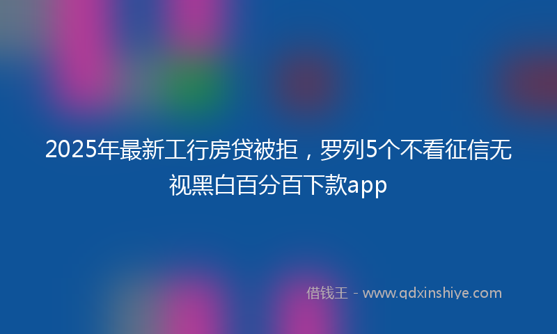 2025年最新工行房贷被拒，罗列5个不看征信无视黑白百分百下款app