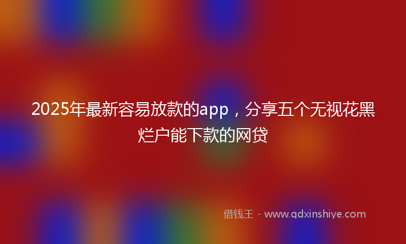 2025年最新容易放款的app，分享五个无视花黑烂户能下款的网贷