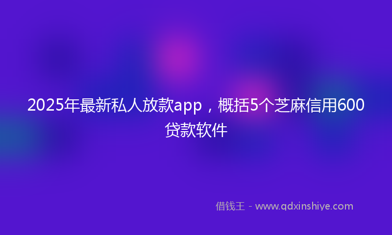 2025年最新私人放款app，概括5个芝麻信用600贷款软件