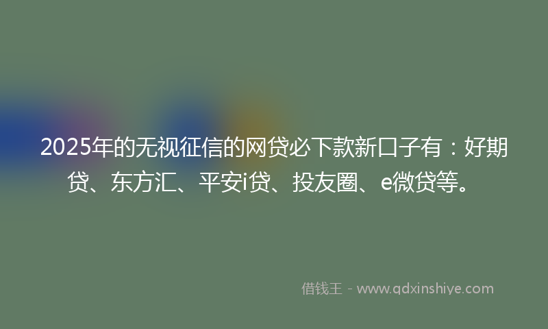 2025年的无视征信的网贷必下款新口子有：好期贷、东方汇、平安i贷、投友圈、e微贷等。
