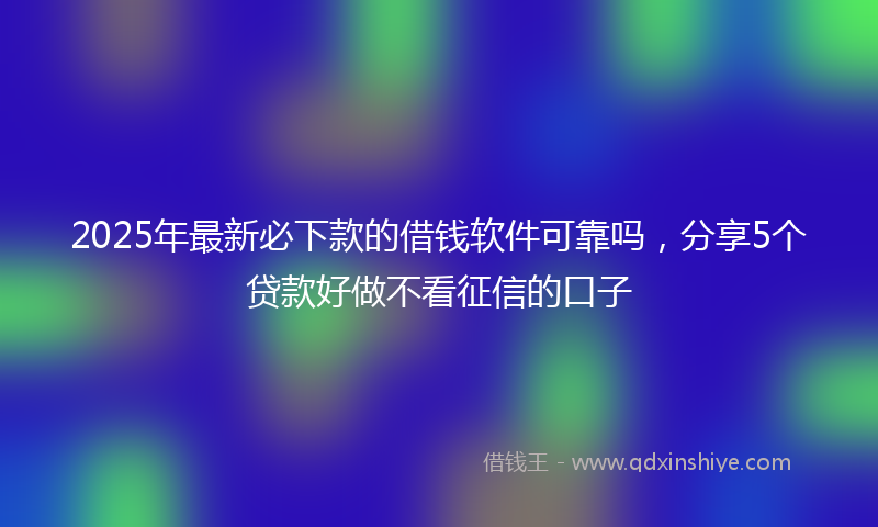 2025年最新必下款的借钱软件可靠吗，分享5个贷款好做不看征信的口子
