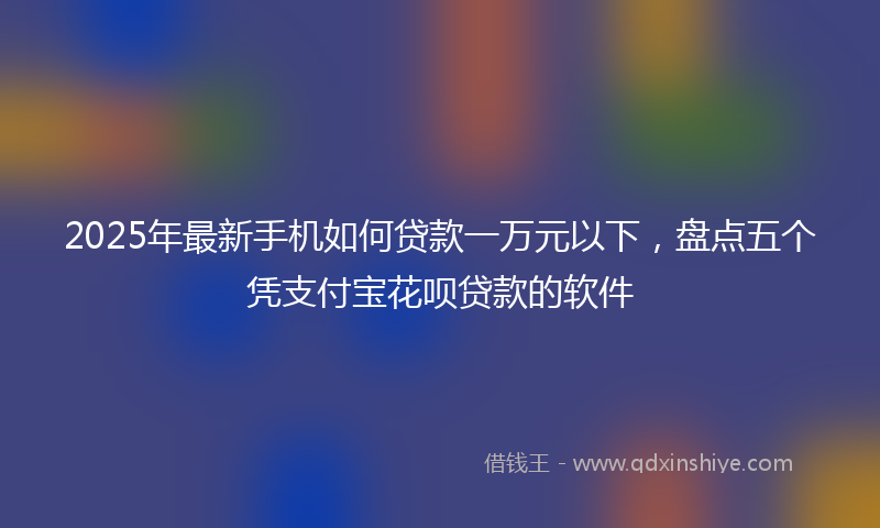 2025年最新手机如何贷款一万元以下，盘点五个凭支付宝花呗贷款的软件
