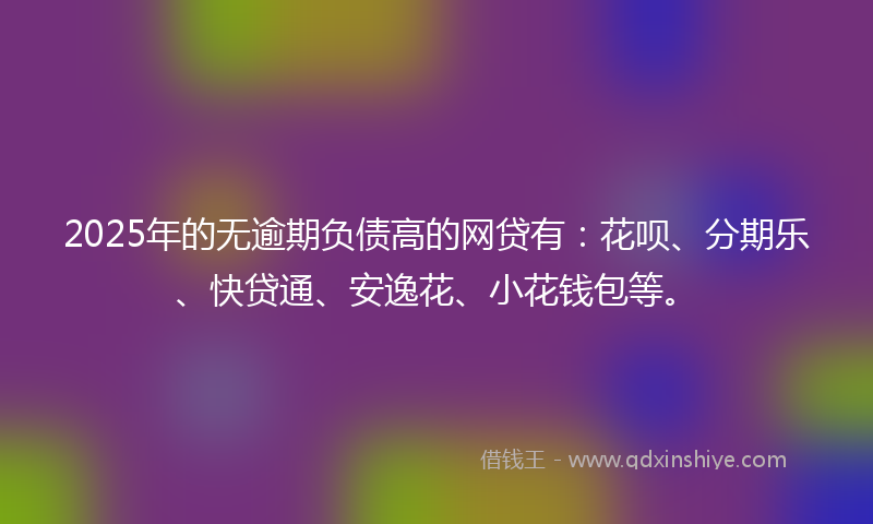 2025年的无逾期负债高的网贷有：花呗、分期乐、快贷通、安逸花、小花钱包等。