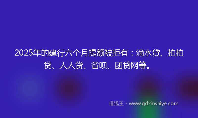 2025年的建行六个月提额被拒有：滴水贷、拍拍贷、人人贷、省呗、团贷网等。