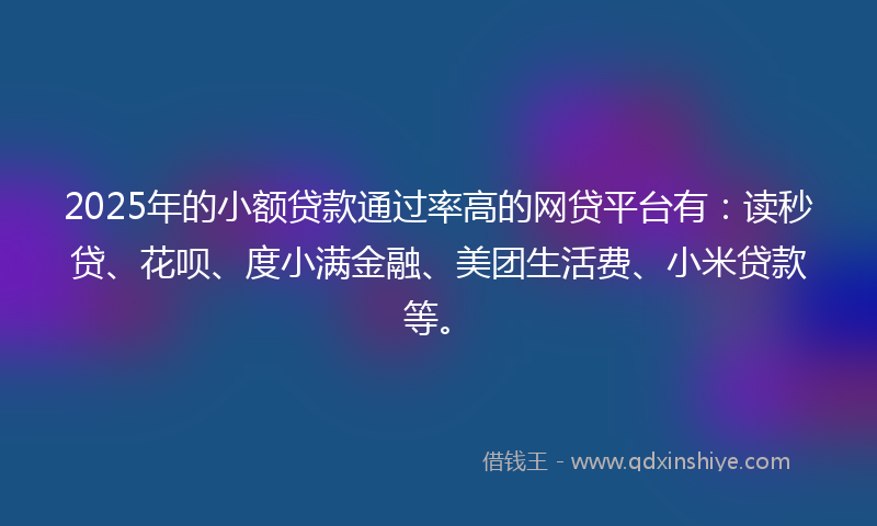 2025年的小额贷款通过率高的网贷平台有：读秒贷、花呗、度小满金融、美团生活费、小米贷款等。