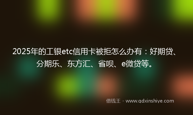 2025年的工银etc信用卡被拒怎么办有：好期贷、分期乐、东方汇、省呗、e微贷等。
