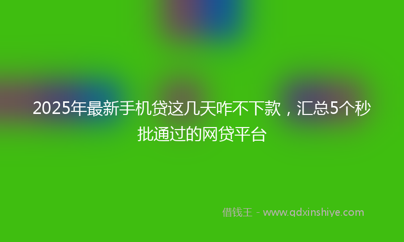 2025年最新手机贷这几天咋不下款，汇总5个秒批通过的网贷平台