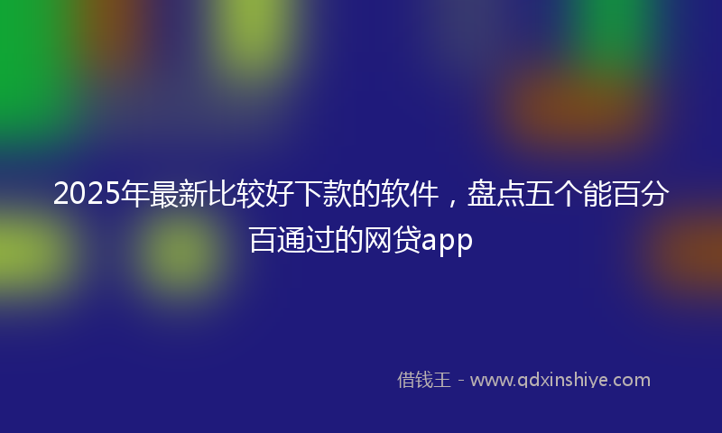 2025年最新比较好下款的软件，盘点五个能百分百通过的网贷app
