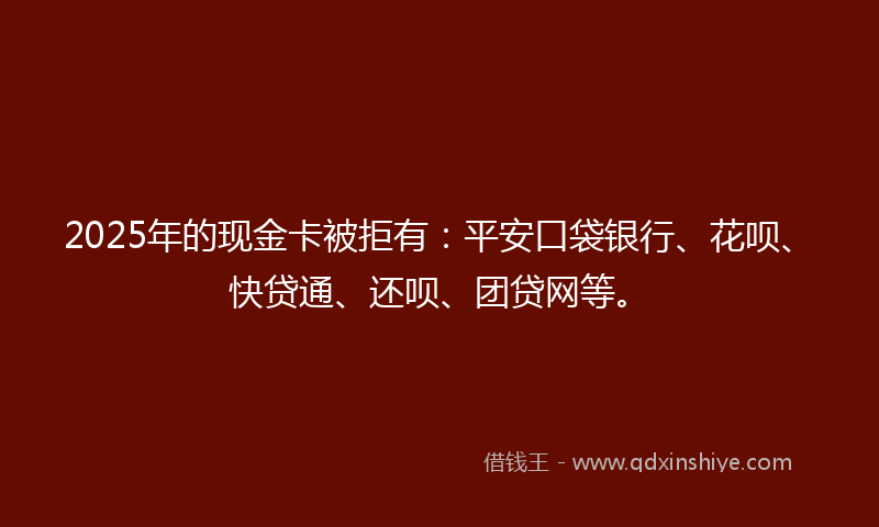 2025年的现金卡被拒有：平安口袋银行、花呗、快贷通、还呗、团贷网等。