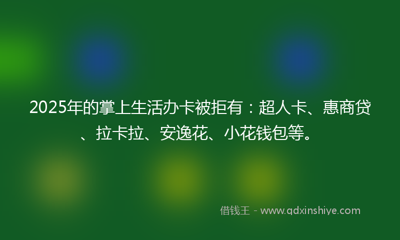 2025年的掌上生活办卡被拒有：超人卡、惠商贷、拉卡拉、安逸花、小花钱包等。