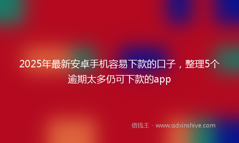 2025年最新安卓手机容易下款的口子，整理5个逾期太多仍可下款的app