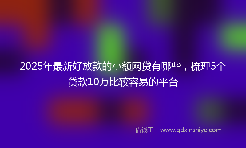 2025年最新好放款的小额网贷有哪些，梳理5个贷款10万比较容易的平台