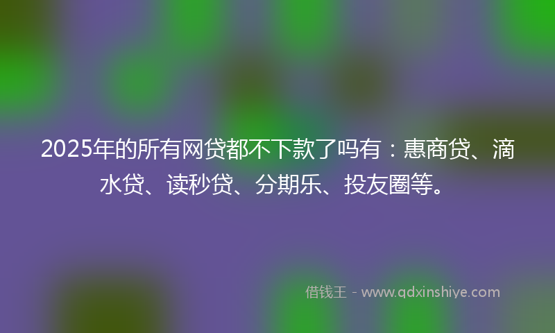 2025年的所有网贷都不下款了吗有：惠商贷、滴水贷、读秒贷、分期乐、投友圈等。