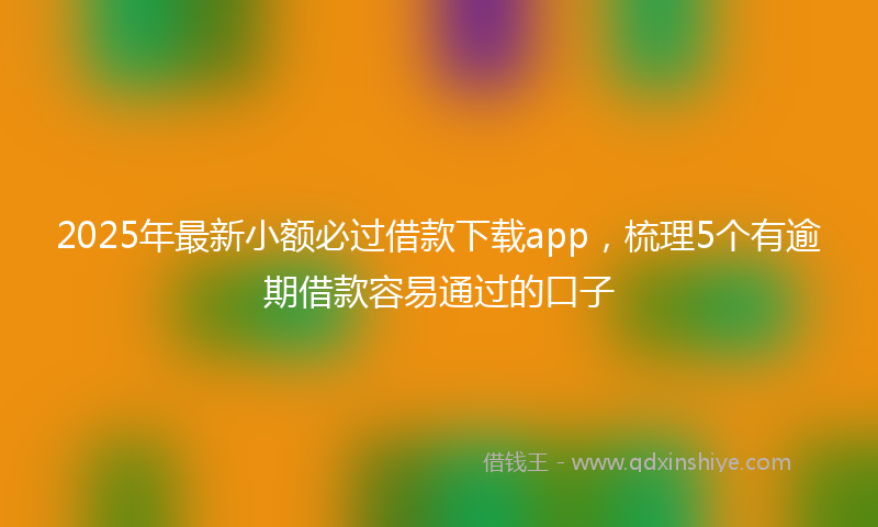 2025年最新小额必过借款下载app，梳理5个有逾期借款容易通过的口子