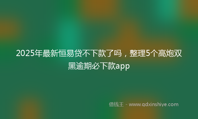 2025年最新恒易贷不下款了吗，整理5个高炮双黑逾期必下款app