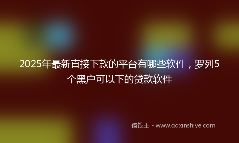 2025年最新直接下款的平台有哪些软件，罗列5个黑户可以下的贷款软件