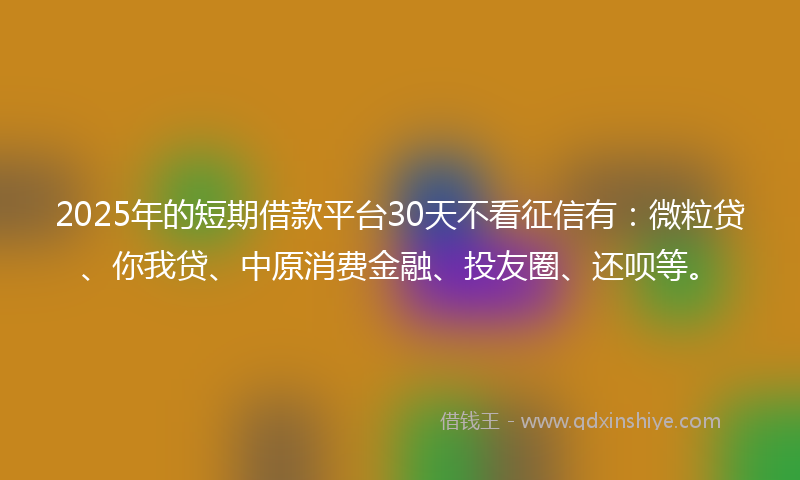 2025年的短期借款平台30天不看征信有：微粒贷、你我贷、中原消费金融、投友圈、还呗等。