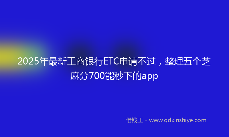 2025年最新工商银行ETC申请不过，整理五个芝麻分700能秒下的app