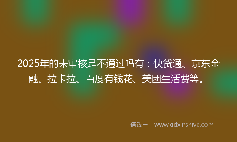 2025年的未审核是不通过吗有：快贷通、京东金融、拉卡拉、百度有钱花、美团生活费等。