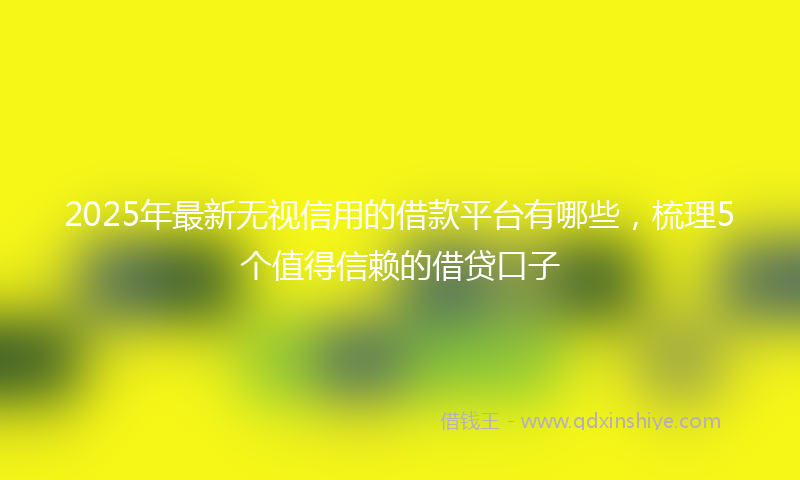 2025年最新无视信用的借款平台有哪些，梳理5个值得信赖的借贷口子