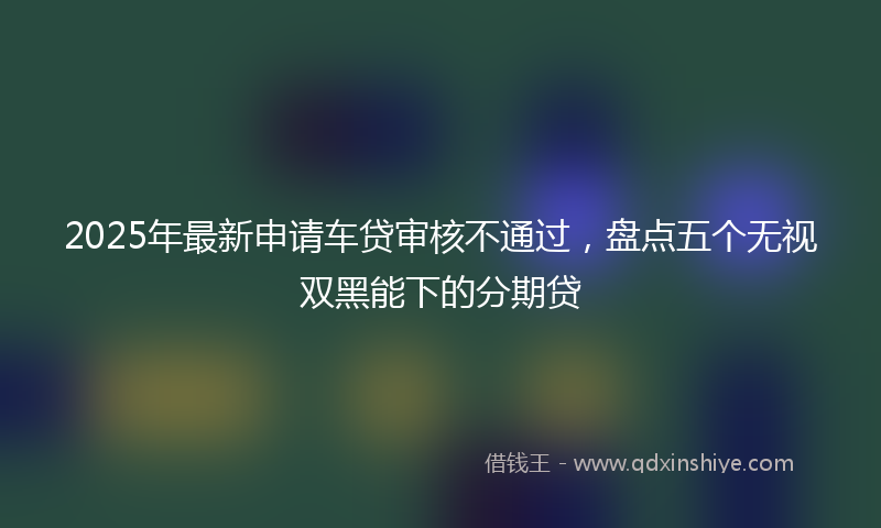 2025年最新申请车贷审核不通过，盘点五个无视双黑能下的分期贷