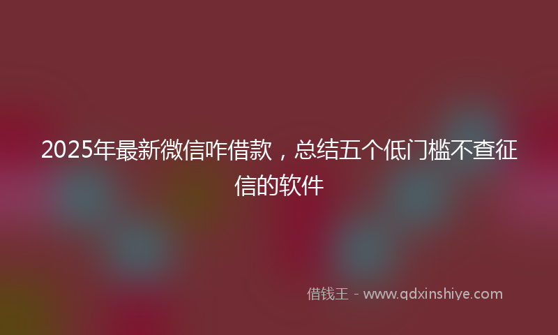 2025年最新微信咋借款，总结五个低门槛不查征信的软件