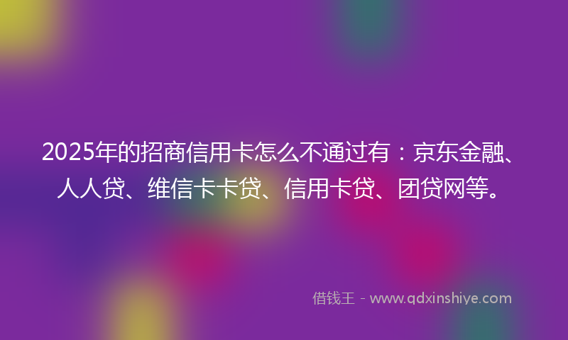 2025年的招商信用卡怎么不通过有：京东金融、人人贷、维信卡卡贷、信用卡贷、团贷网等。