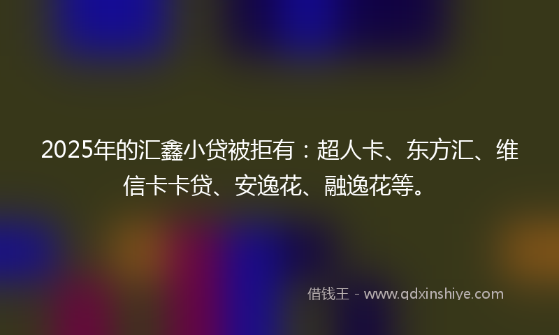 2025年的汇鑫小贷被拒有：超人卡、东方汇、维信卡卡贷、安逸花、融逸花等。