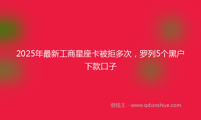 2025年最新工商星座卡被拒多次，罗列5个黑户下款口子