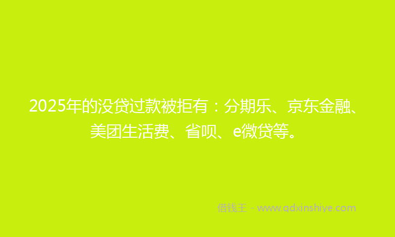 2025年的没贷过款被拒有：分期乐、京东金融、美团生活费、省呗、e微贷等。