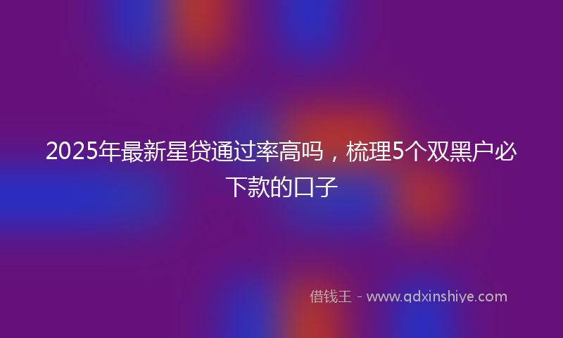 2025年最新星贷通过率高吗，梳理5个双黑户必下款的口子