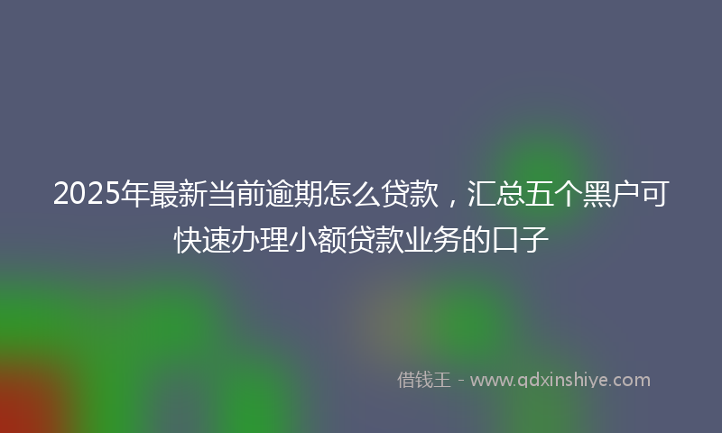 2025年最新当前逾期怎么贷款，汇总五个黑户可快速办理小额贷款业务的口子