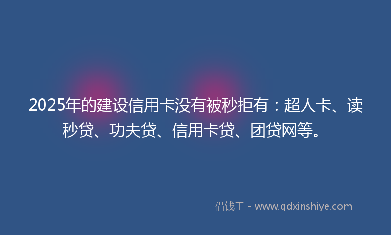 2025年的建设信用卡没有被秒拒有：超人卡、读秒贷、功夫贷、信用卡贷、团贷网等。