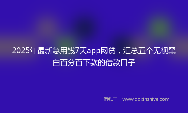 2025年最新急用钱7天app网贷，汇总五个无视黑白百分百下款的借款口子