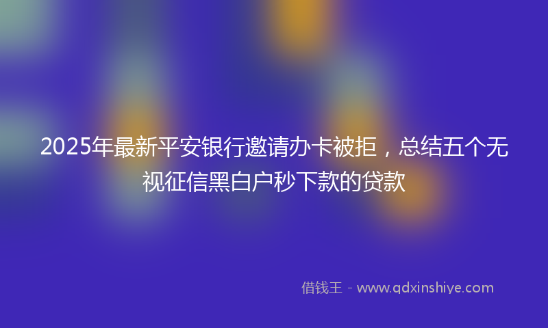 2025年最新平安银行邀请办卡被拒，总结五个无视征信黑白户秒下款的贷款