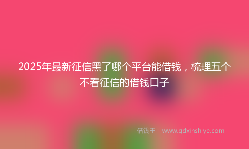 2025年最新征信黑了哪个平台能借钱，梳理五个不看征信的借钱口子